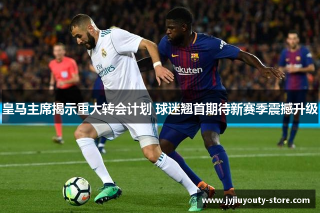 皇马主席揭示重大转会计划 球迷翘首期待新赛季震撼升级