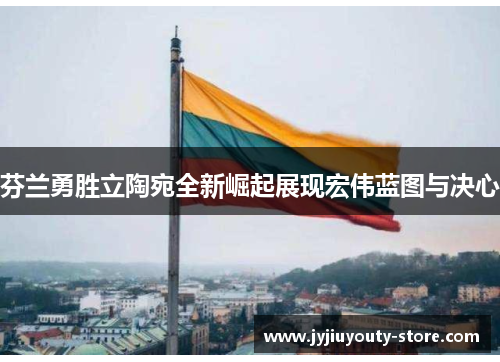 芬兰勇胜立陶宛全新崛起展现宏伟蓝图与决心