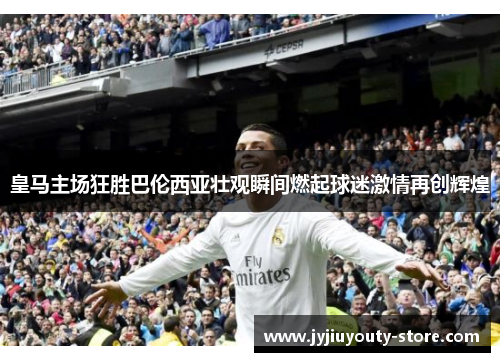 皇马主场狂胜巴伦西亚壮观瞬间燃起球迷激情再创辉煌