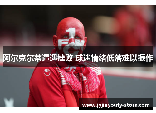 阿尔克尔蒂遭遇挫败 球迷情绪低落难以振作