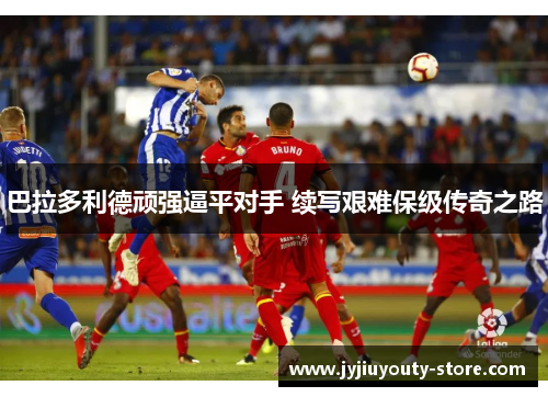 巴拉多利德顽强逼平对手 续写艰难保级传奇之路