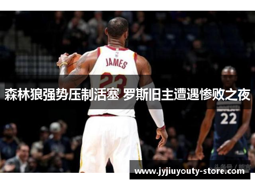 森林狼强势压制活塞 罗斯旧主遭遇惨败之夜