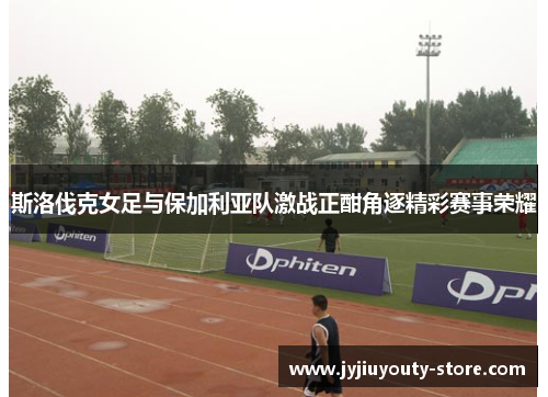 斯洛伐克女足与保加利亚队激战正酣角逐精彩赛事荣耀