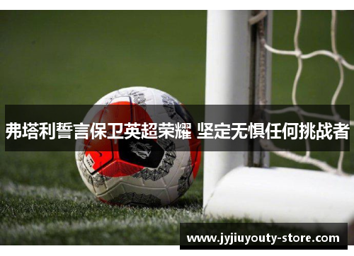 弗塔利誓言保卫英超荣耀 坚定无惧任何挑战者