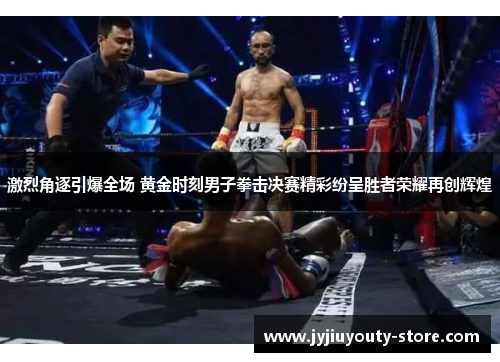 激烈角逐引爆全场 黄金时刻男子拳击决赛精彩纷呈胜者荣耀再创辉煌