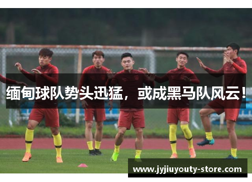 缅甸球队势头迅猛，或成黑马队风云！