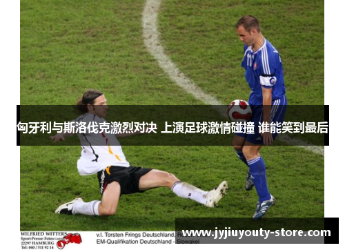 匈牙利与斯洛伐克激烈对决 上演足球激情碰撞 谁能笑到最后
