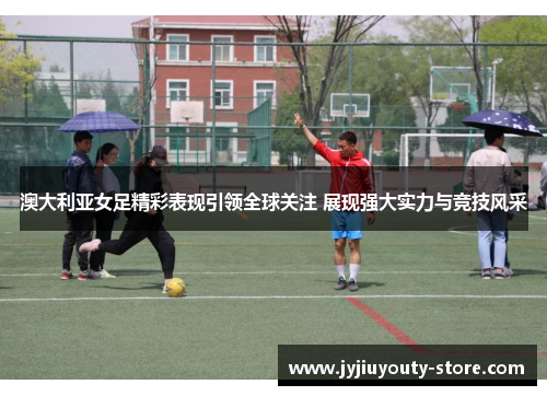澳大利亚女足精彩表现引领全球关注 展现强大实力与竞技风采