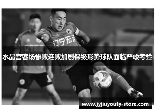 水晶宫客场惨败连败加剧保级形势球队面临严峻考验