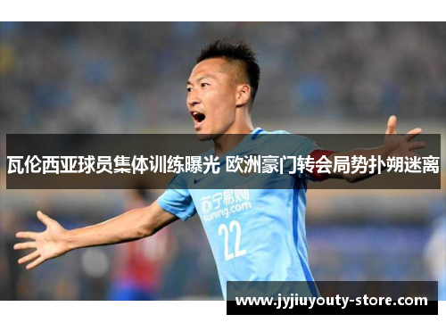 瓦伦西亚球员集体训练曝光 欧洲豪门转会局势扑朔迷离